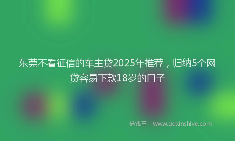 东莞不看征信的车主贷2025年推荐，归纳5个网贷容易下款18岁的口子