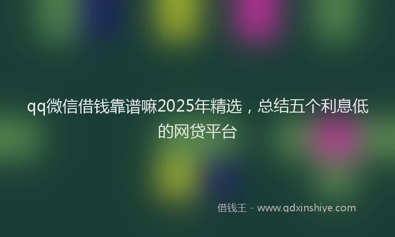 qq微信借钱靠谱嘛2025年精选，总结五个利息低的网贷平台