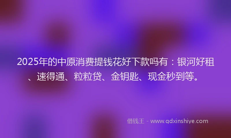 2025年的中原消费提钱花好下款吗有：银河好租、速得通、粒粒贷、金钥匙、现金秒到等。