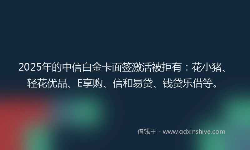 2025年的中信白金卡面签激活被拒有：花小猪、轻花优品、E享购、信和易贷、钱贷乐借等。