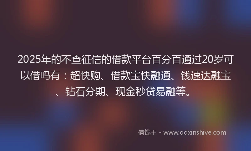 2025年的不查征信的借款平台百分百通过20岁可以借吗有：超快购、借款宝快融通、钱速达融宝、钻石分期、现金秒贷易融等。