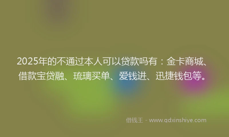2025年的不通过本人可以贷款吗有：金卡商城、借款宝贷融、琉璃买单、爱钱进、迅捷钱包等。