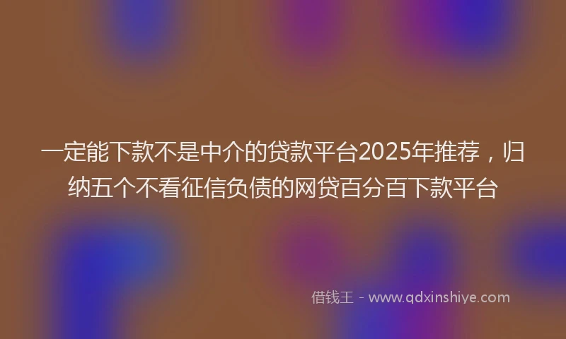 一定能下款不是中介的贷款平台2025年推荐，归纳五个不看征信负债的网贷百分百下款平台
