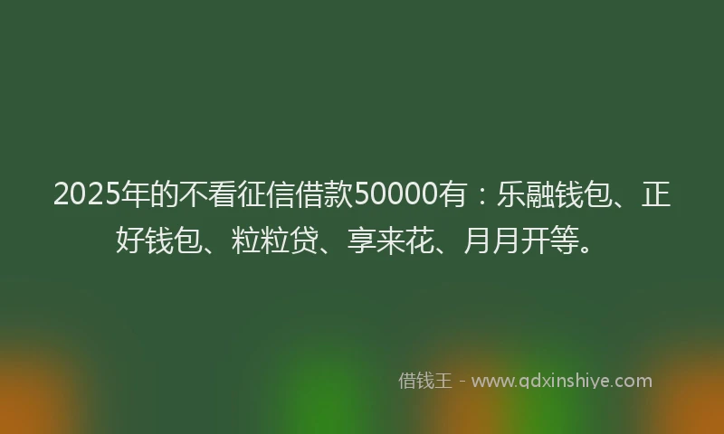 2025年的不看征信借款50000有：乐融钱包、正好钱包、粒粒贷、享来花、月月开等。