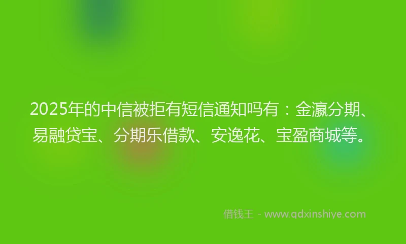 2025年的中信被拒有短信通知吗有：金瀛分期、易融贷宝、分期乐借款、安逸花、宝盈商城等。