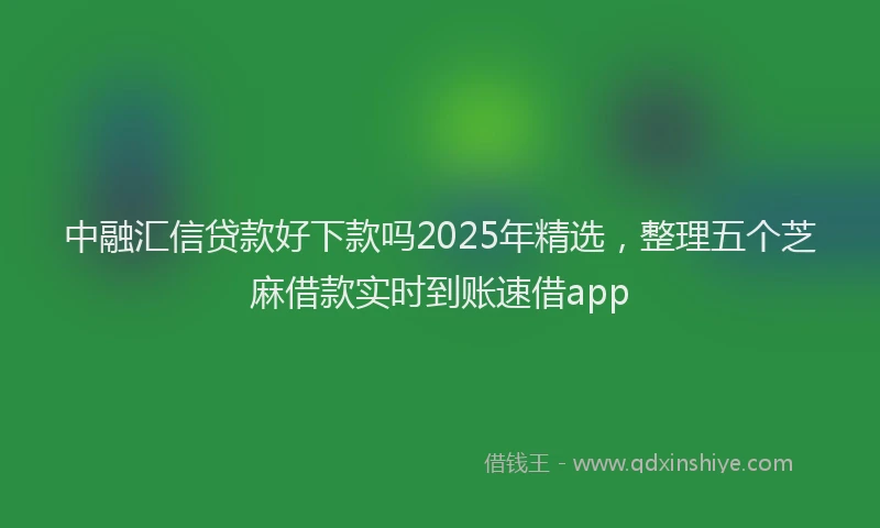 中融汇信贷款好下款吗2025年精选，整理五个芝麻借款实时到账速借app