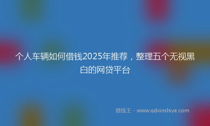 个人车辆如何借钱2025年推荐，整理五个无视黑白的网贷平台