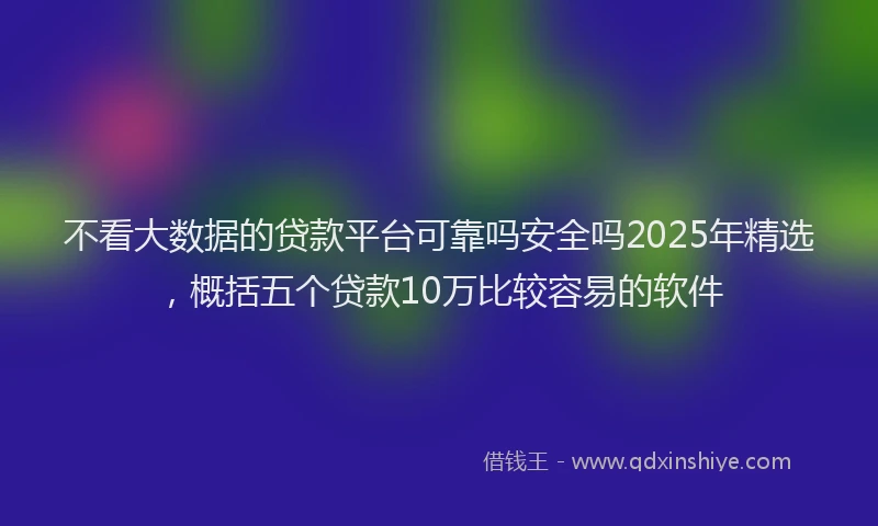 不看大数据的贷款平台可靠吗安全吗2025年精选，概括五个贷款10万比较容易的软件