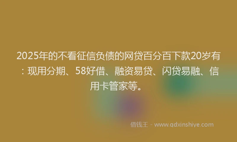 2025年的不看征信负债的网贷百分百下款20岁有：现用分期、58好借、融资易贷、闪贷易融、信用卡管家等。