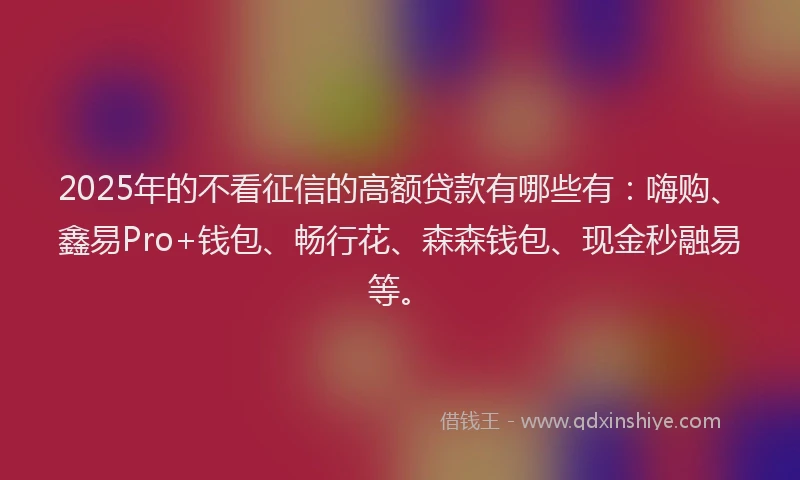 2025年的不看征信的高额贷款有哪些有：嗨购、鑫易Pro+钱包、畅行花、森森钱包、现金秒融易等。
