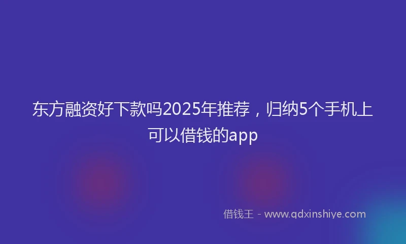 东方融资好下款吗2025年推荐，归纳5个手机上可以借钱的app