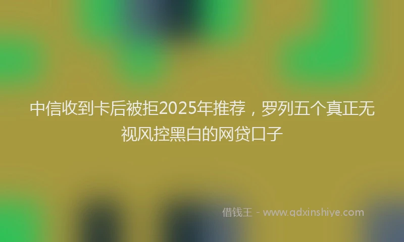 中信收到卡后被拒2025年推荐，罗列五个真正无视风控黑白的网贷口子