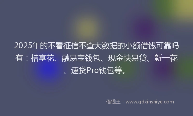 2025年的不看征信不查大数据的小额借钱可靠吗有：桔享花、融易宝钱包、现金快易贷、新一花、速贷Pro钱包等。