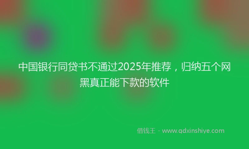 中国银行同贷书不通过2025年推荐，归纳五个网黑真正能下款的软件