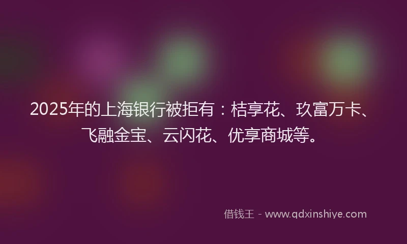 2025年的上海银行被拒有:桔享花、玖富万卡、飞融金宝、云闪花、优享商城等。