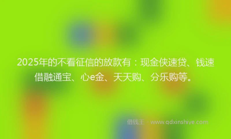 2025年的不看征信的放款有：现金侠速贷、钱速借融通宝、心e金、天天购、分乐购等。