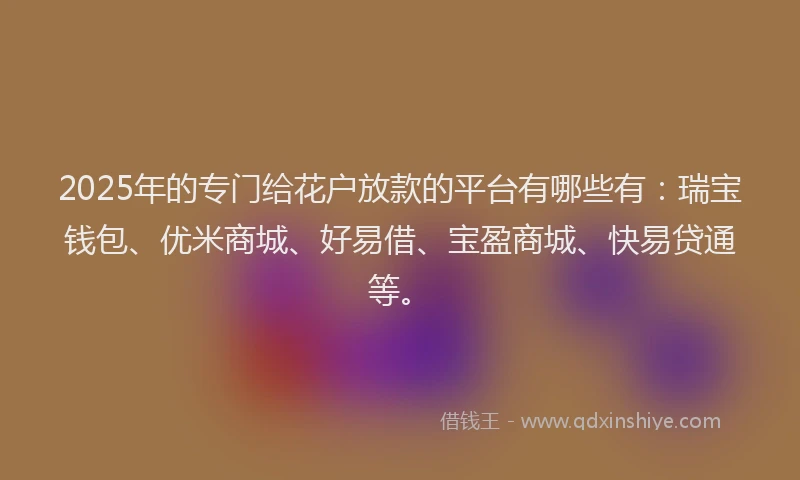 2025年的专门给花户放款的平台有哪些有：瑞宝钱包、优米商城、好易借、宝盈商城、快易贷通等。