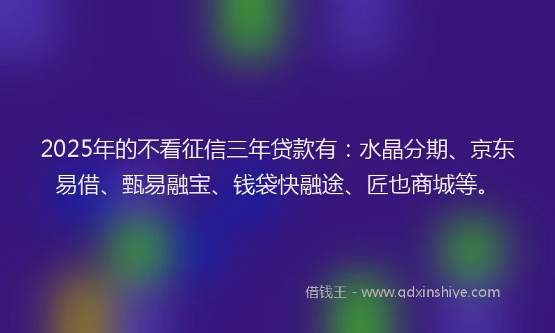 2025年的不看征信三年贷款有：水晶分期、京东易借、甄易融宝、钱袋快融途、匠也商城等。