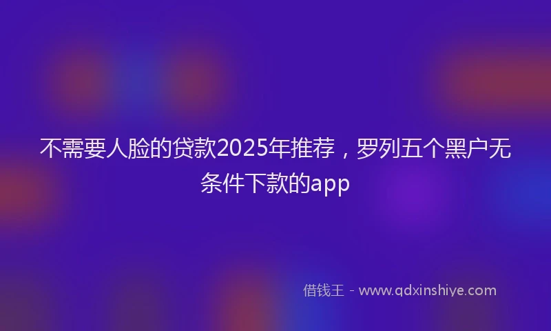 不需要人脸的贷款2025年推荐，罗列五个黑户无条件下款的app