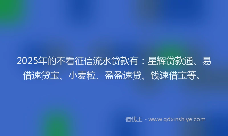 2025年的不看征信流水贷款有：星辉贷款通、易借速贷宝、小麦粒、盈盈速贷、钱速借宝等。
