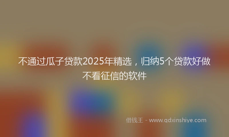 不通过瓜子贷款2025年精选，归纳5个贷款好做不看征信的软件