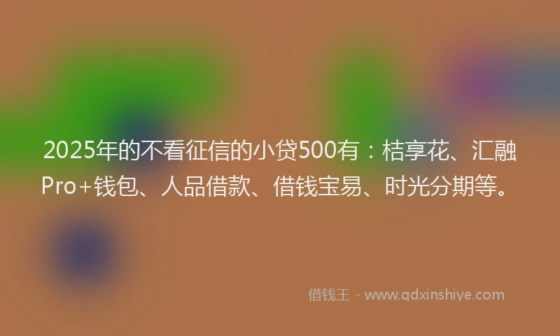 2025年的不看征信的小贷500有：桔享花、汇融Pro+钱包、人品借款、借钱宝易、时光分期等。