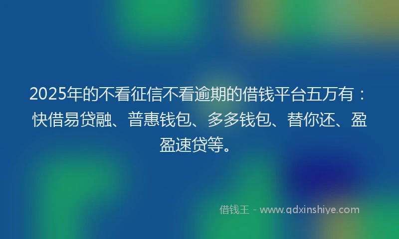 2025年的不看征信不看逾期的借钱平台五万有：快借易贷融、普惠钱包、多多钱包、替你还、盈盈速贷等。