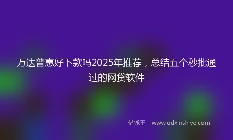 万达普惠好下款吗2025年推荐，总结五个秒批通过的网贷软件