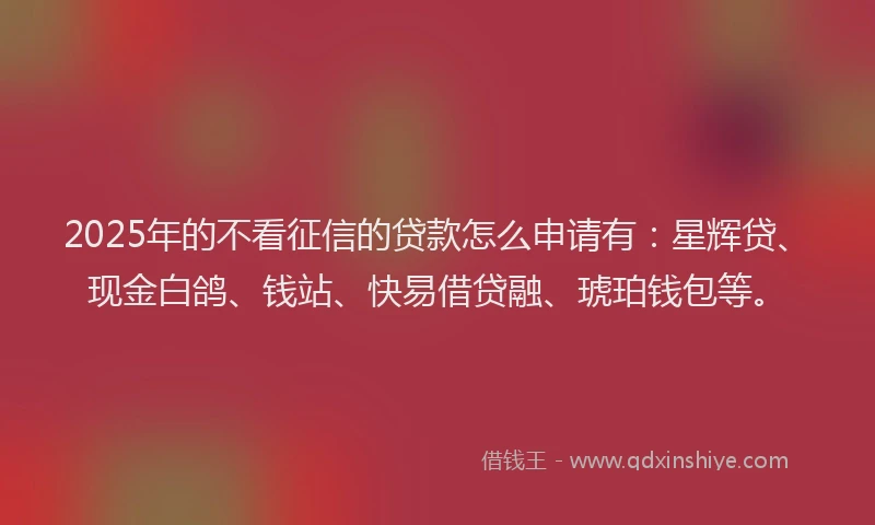 2025年的不看征信的贷款怎么申请有：星辉贷、现金白鸽、钱站、快易借贷融、琥珀钱包等。