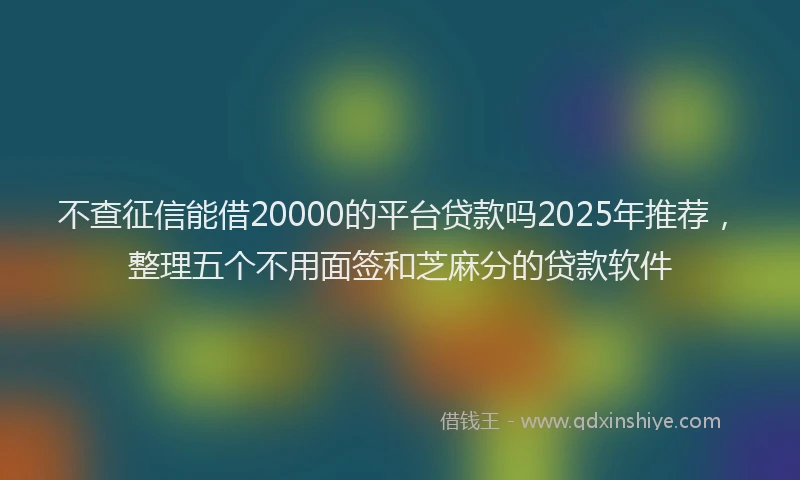 不查征信能借20000的平台贷款吗2025年推荐，整理五个不用面签和芝麻分的贷款软件