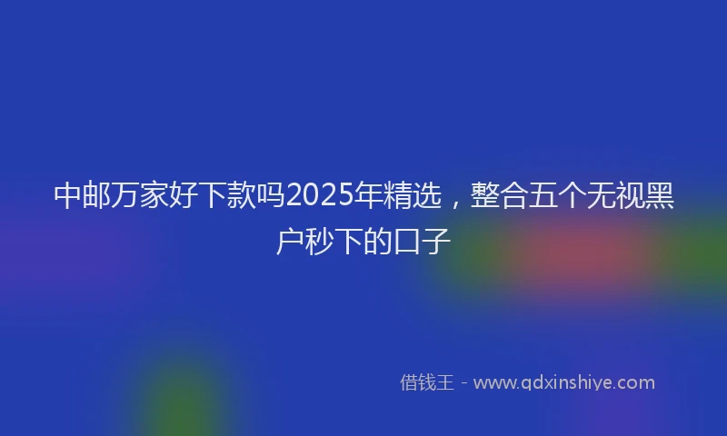 中邮万家好下款吗2025年精选，整合五个无视黑户秒下的口子