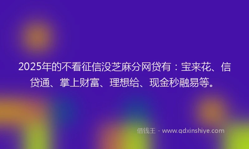 2025年的不看征信没芝麻分网贷有：宝来花、信贷通、掌上财富、理想给、现金秒融易等。