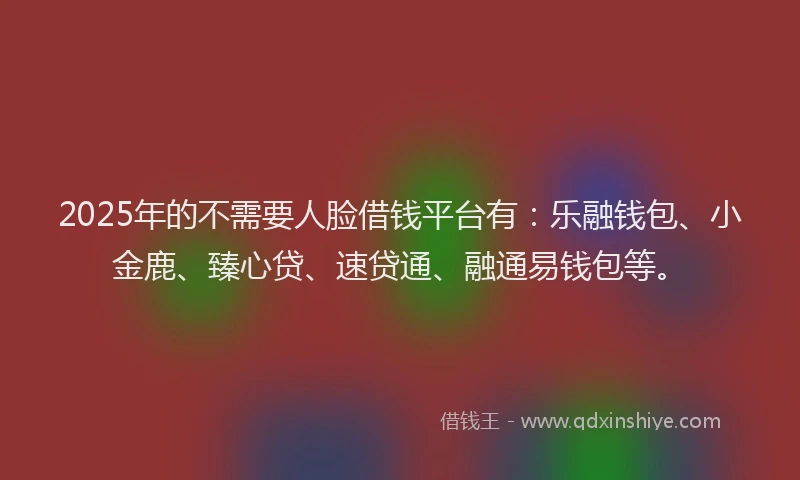 2025年的不需要人脸借钱平台有：乐融钱包、小金鹿、臻心贷、速贷通、融通易钱包等。