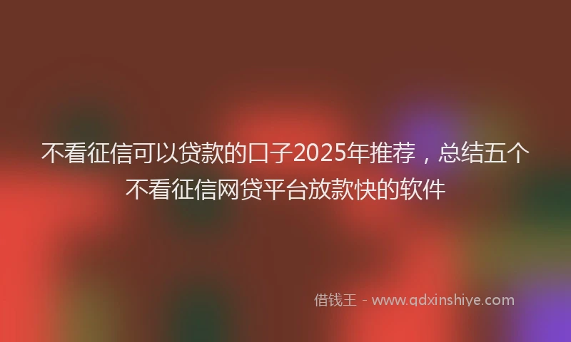 不看征信可以贷款的口子2025年推荐，总结五个不看征信网贷平台放款快的软件