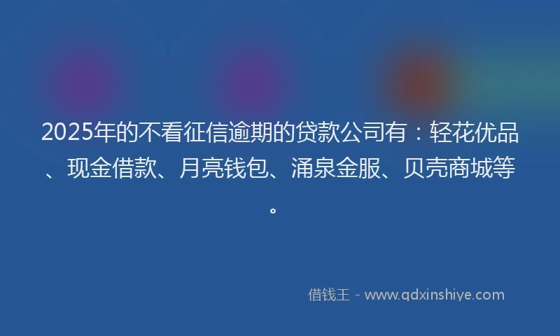 2025年的不看征信逾期的贷款公司有：轻花优品、现金借款、月亮钱包、涌泉金服、贝壳商城等。