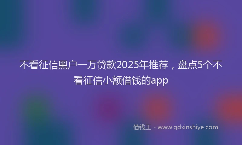 不看征信黑户一万贷款2025年推荐，盘点5个不看征信小额借钱的app
