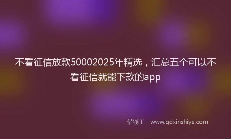不看征信放款50002025年精选，汇总五个可以不看征信就能下款的app