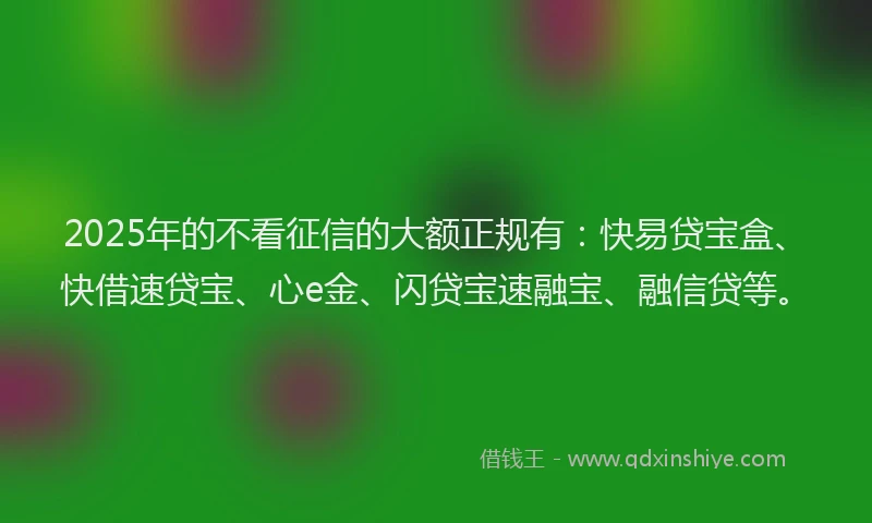 2025年的不看征信的大额正规有：快易贷宝盒、快借速贷宝、心e金、闪贷宝速融宝、融信贷等。