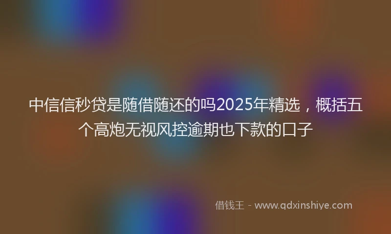 中信信秒贷是随借随还的吗2025年精选，概括五个高炮无视风控逾期也下款的口子