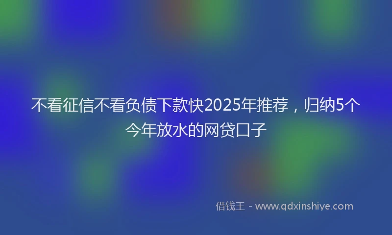 不看征信不看负债下款快2025年推荐，归纳5个今年放水的网贷口子