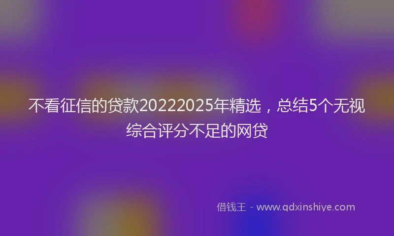 不看征信的贷款20222025年精选，总结5个无视综合评分不足的网贷