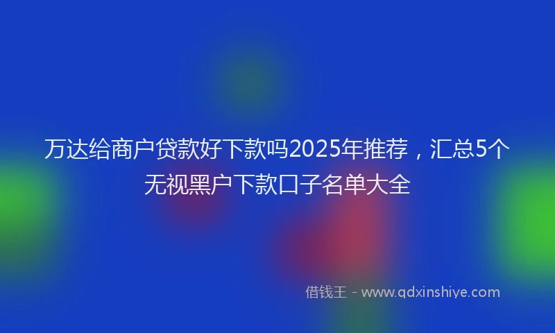 万达给商户贷款好下款吗2025年推荐，汇总5个无视黑户下款口子名单大全