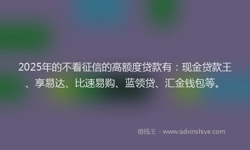 2025年的不看征信的高额度贷款有：现金贷款王、享易达、比速易购、蓝领贷、汇金钱包等。