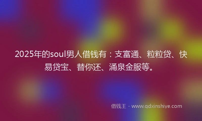 2025年的soul男人借钱有:支富通、粒粒贷、快易贷宝、替你还、涌泉金服等。