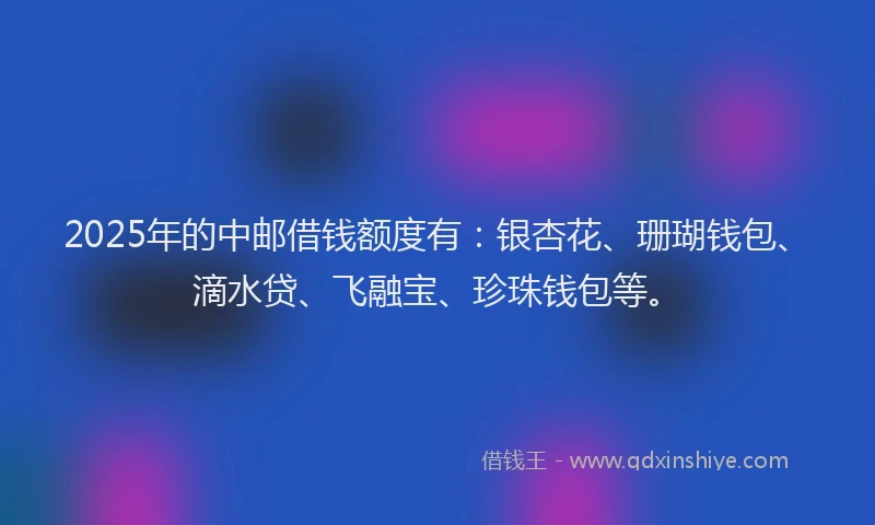 2025年的中邮借钱额度有：银杏花、珊瑚钱包、滴水贷、飞融宝、珍珠钱包等。