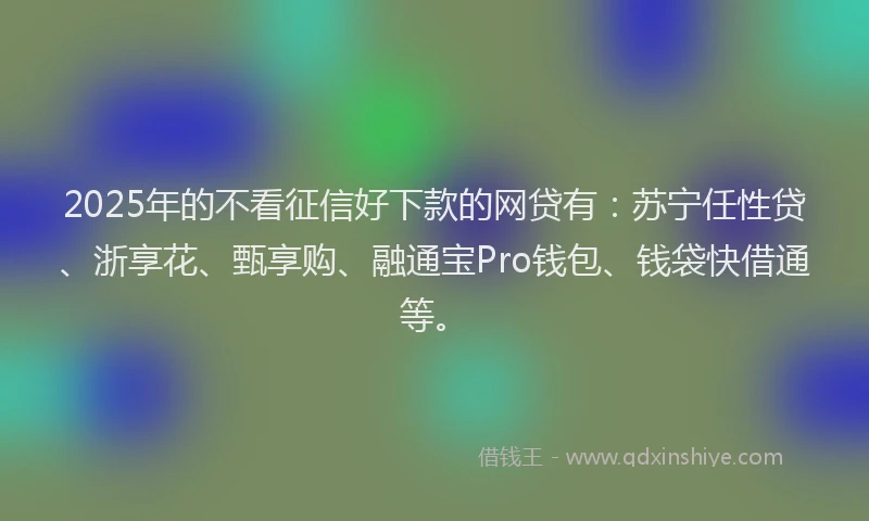 2025年的不看征信好下款的网贷有：苏宁任性贷、浙享花、甄享购、融通宝Pro钱包、钱袋快借通等。