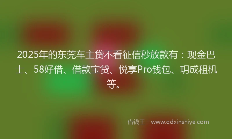 2025年的东莞车主贷不看征信秒放款有：现金巴士、58好借、借款宝贷、悦享Pro钱包、玥成租机等。