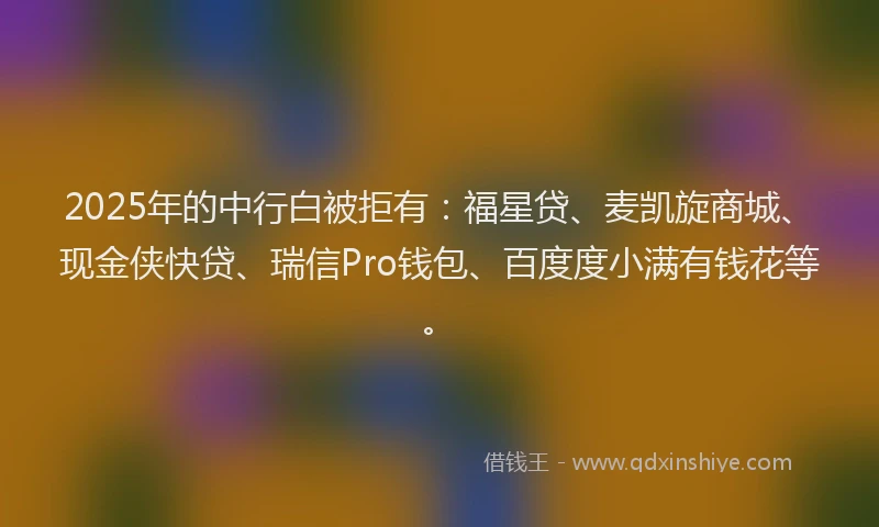 2025年的中行白被拒有:福星贷、麦凯旋商城、现金侠快贷、瑞信Pro钱包、百度度小满有钱花等。