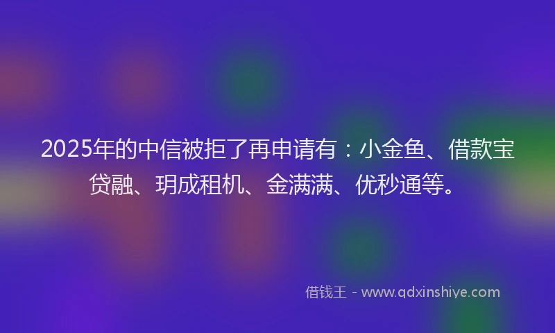 2025年的中信被拒了再申请有：小金鱼、借款宝贷融、玥成租机、金满满、优秒通等。