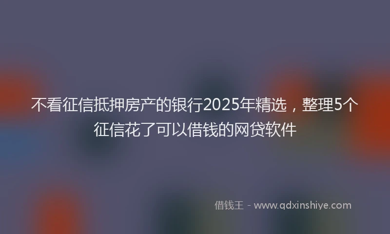 不看征信抵押房产的银行2025年精选，整理5个征信花了可以借钱的网贷软件